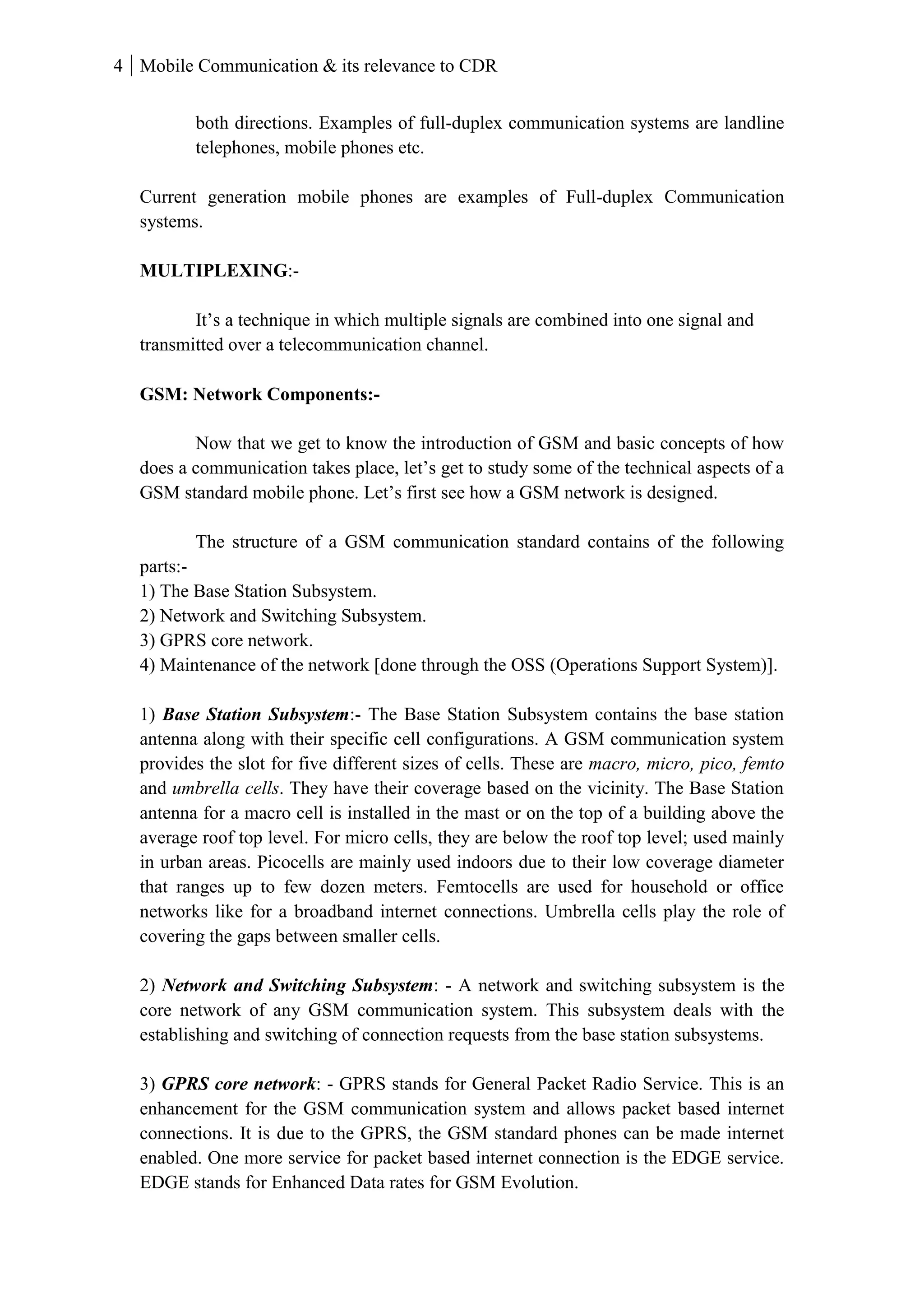 4 Mobile Communication & its relevance to CDR
both directions. Examples of full-duplex communication systems are landline
telephones, mobile phones etc.
Current generation mobile phones are examples of Full-duplex Communication
systems.
MULTIPLEXING:-
It’s a technique in which multiple signals are combined into one signal and
transmitted over a telecommunication channel.
GSM: Network Components:-
Now that we get to know the introduction of GSM and basic concepts of how
does a communication takes place, let’s get to study some of the technical aspects of a
GSM standard mobile phone. Let’s first see how a GSM network is designed.
The structure of a GSM communication standard contains of the following
parts:-
1) The Base Station Subsystem.
2) Network and Switching Subsystem.
3) GPRS core network.
4) Maintenance of the network [done through the OSS (Operations Support System)].
1) Base Station Subsystem:- The Base Station Subsystem contains the base station
antenna along with their specific cell configurations. A GSM communication system
provides the slot for five different sizes of cells. These are macro, micro, pico, femto
and umbrella cells. They have their coverage based on the vicinity. The Base Station
antenna for a macro cell is installed in the mast or on the top of a building above the
average roof top level. For micro cells, they are below the roof top level; used mainly
in urban areas. Picocells are mainly used indoors due to their low coverage diameter
that ranges up to few dozen meters. Femtocells are used for household or office
networks like for a broadband internet connections. Umbrella cells play the role of
covering the gaps between smaller cells.
2) Network and Switching Subsystem: - A network and switching subsystem is the
core network of any GSM communication system. This subsystem deals with the
establishing and switching of connection requests from the base station subsystems.
3) GPRS core network: - GPRS stands for General Packet Radio Service. This is an
enhancement for the GSM communication system and allows packet based internet
connections. It is due to the GPRS, the GSM standard phones can be made internet
enabled. One more service for packet based internet connection is the EDGE service.
EDGE stands for Enhanced Data rates for GSM Evolution.
 