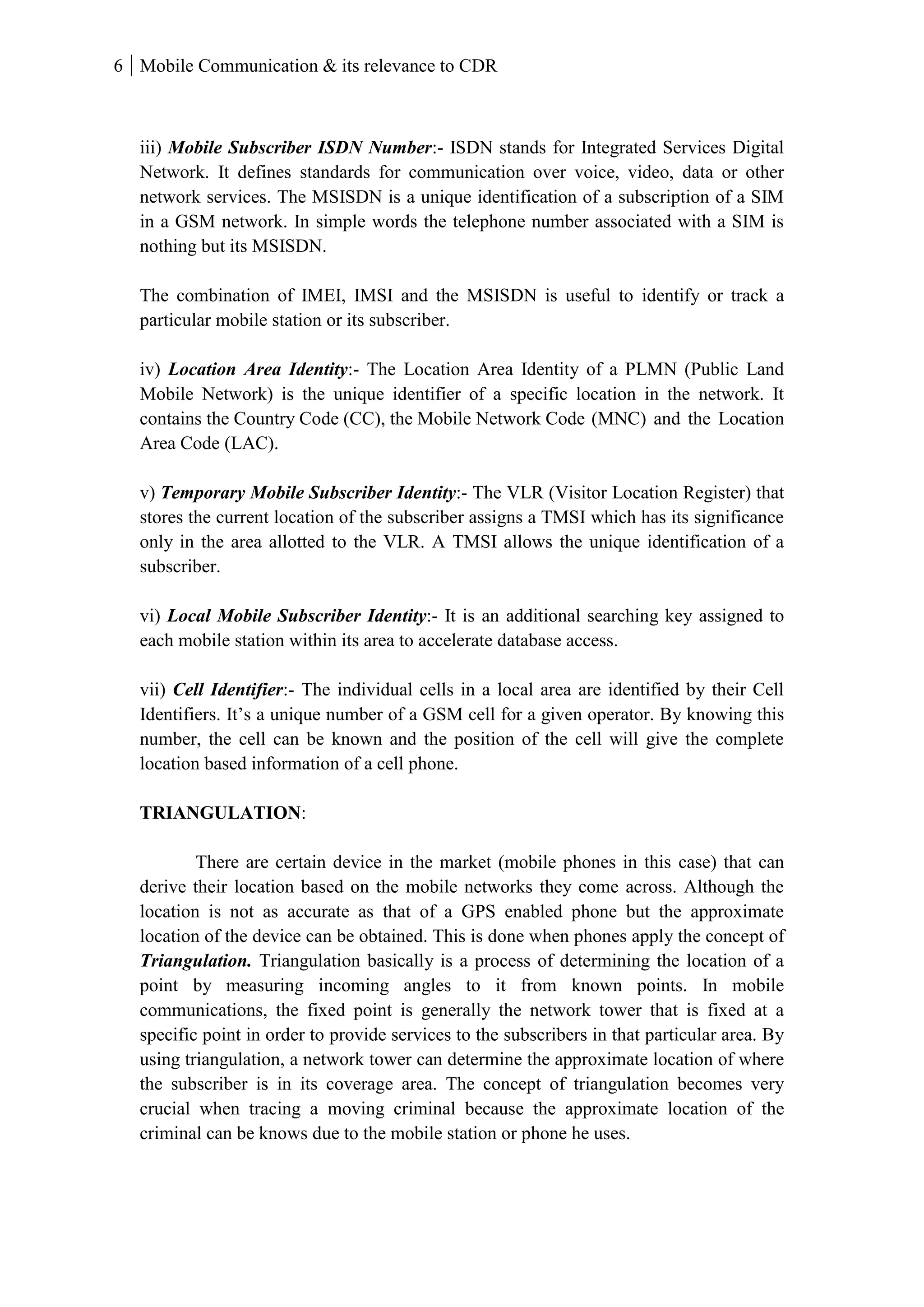 6 Mobile Communication & its relevance to CDR
iii) Mobile Subscriber ISDN Number:- ISDN stands for Integrated Services Digital
Network. It defines standards for communication over voice, video, data or other
network services. The MSISDN is a unique identification of a subscription of a SIM
in a GSM network. In simple words the telephone number associated with a SIM is
nothing but its MSISDN.
The combination of IMEI, IMSI and the MSISDN is useful to identify or track a
particular mobile station or its subscriber.
iv) Location Area Identity:- The Location Area Identity of a PLMN (Public Land
Mobile Network) is the unique identifier of a specific location in the network. It
contains the Country Code (CC), the Mobile Network Code (MNC) and the Location
Area Code (LAC).
v) Temporary Mobile Subscriber Identity:- The VLR (Visitor Location Register) that
stores the current location of the subscriber assigns a TMSI which has its significance
only in the area allotted to the VLR. A TMSI allows the unique identification of a
subscriber.
vi) Local Mobile Subscriber Identity:- It is an additional searching key assigned to
each mobile station within its area to accelerate database access.
vii) Cell Identifier:- The individual cells in a local area are identified by their Cell
Identifiers. It’s a unique number of a GSM cell for a given operator. By knowing this
number, the cell can be known and the position of the cell will give the complete
location based information of a cell phone.
TRIANGULATION:
There are certain device in the market (mobile phones in this case) that can
derive their location based on the mobile networks they come across. Although the
location is not as accurate as that of a GPS enabled phone but the approximate
location of the device can be obtained. This is done when phones apply the concept of
Triangulation. Triangulation basically is a process of determining the location of a
point by measuring incoming angles to it from known points. In mobile
communications, the fixed point is generally the network tower that is fixed at a
specific point in order to provide services to the subscribers in that particular area. By
using triangulation, a network tower can determine the approximate location of where
the subscriber is in its coverage area. The concept of triangulation becomes very
crucial when tracing a moving criminal because the approximate location of the
criminal can be knows due to the mobile station or phone he uses.
 