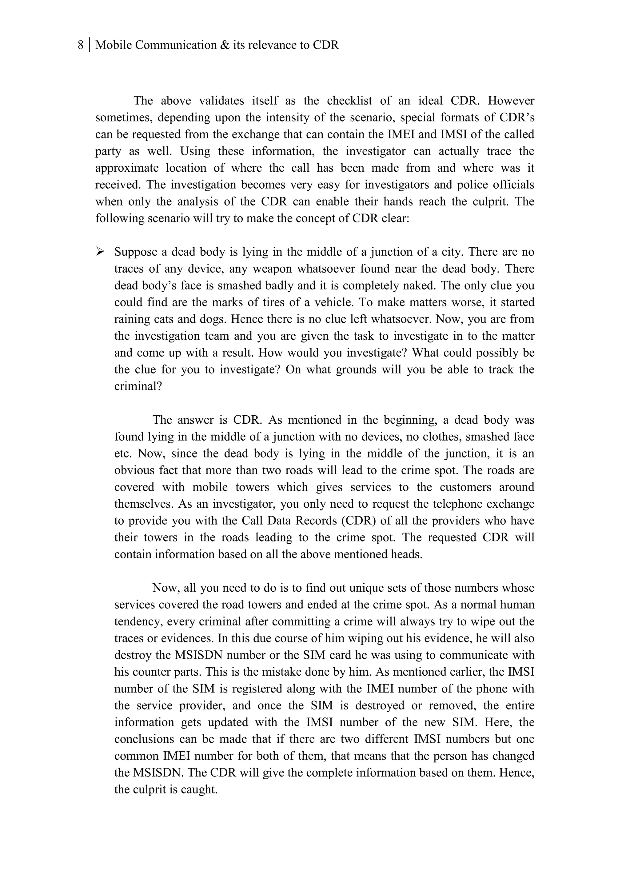 8 Mobile Communication & its relevance to CDR
The above validates itself as the checklist of an ideal CDR. However
sometimes, depending upon the intensity of the scenario, special formats of CDR’s
can be requested from the exchange that can contain the IMEI and IMSI of the called
party as well. Using these information, the investigator can actually trace the
approximate location of where the call has been made from and where was it
received. The investigation becomes very easy for investigators and police officials
when only the analysis of the CDR can enable their hands reach the culprit. The
following scenario will try to make the concept of CDR clear:
 Suppose a dead body is lying in the middle of a junction of a city. There are no
traces of any device, any weapon whatsoever found near the dead body. There
dead body’s face is smashed badly and it is completely naked. The only clue you
could find are the marks of tires of a vehicle. To make matters worse, it started
raining cats and dogs. Hence there is no clue left whatsoever. Now, you are from
the investigation team and you are given the task to investigate in to the matter
and come up with a result. How would you investigate? What could possibly be
the clue for you to investigate? On what grounds will you be able to track the
criminal?
The answer is CDR. As mentioned in the beginning, a dead body was
found lying in the middle of a junction with no devices, no clothes, smashed face
etc. Now, since the dead body is lying in the middle of the junction, it is an
obvious fact that more than two roads will lead to the crime spot. The roads are
covered with mobile towers which gives services to the customers around
themselves. As an investigator, you only need to request the telephone exchange
to provide you with the Call Data Records (CDR) of all the providers who have
their towers in the roads leading to the crime spot. The requested CDR will
contain information based on all the above mentioned heads.
Now, all you need to do is to find out unique sets of those numbers whose
services covered the road towers and ended at the crime spot. As a normal human
tendency, every criminal after committing a crime will always try to wipe out the
traces or evidences. In this due course of him wiping out his evidence, he will also
destroy the MSISDN number or the SIM card he was using to communicate with
his counter parts. This is the mistake done by him. As mentioned earlier, the IMSI
number of the SIM is registered along with the IMEI number of the phone with
the service provider, and once the SIM is destroyed or removed, the entire
information gets updated with the IMSI number of the new SIM. Here, the
conclusions can be made that if there are two different IMSI numbers but one
common IMEI number for both of them, that means that the person has changed
the MSISDN. The CDR will give the complete information based on them. Hence,
the culprit is caught.
 
