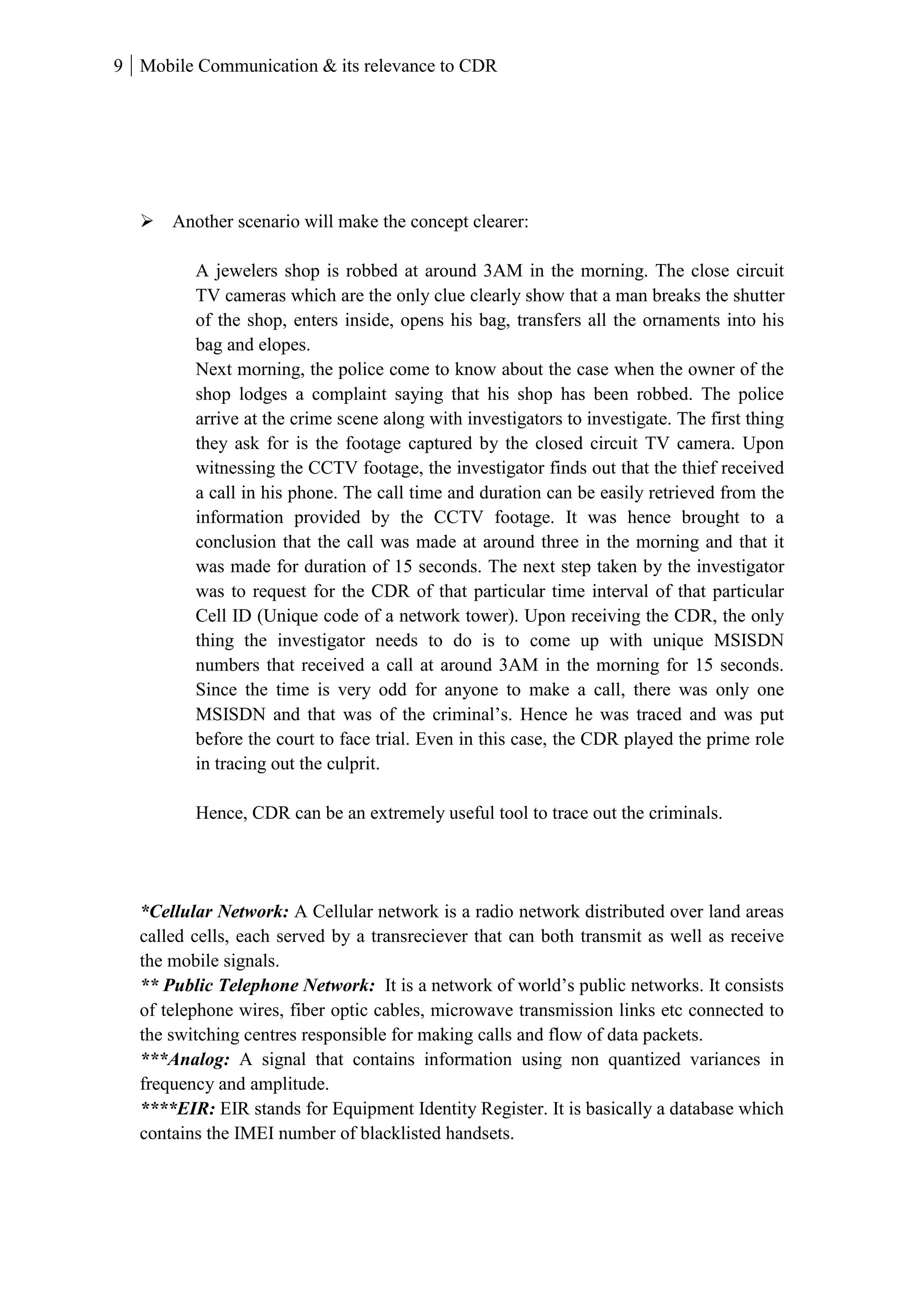 9 Mobile Communication & its relevance to CDR
 Another scenario will make the concept clearer:
A jewelers shop is robbed at around 3AM in the morning. The close circuit
TV cameras which are the only clue clearly show that a man breaks the shutter
of the shop, enters inside, opens his bag, transfers all the ornaments into his
bag and elopes.
Next morning, the police come to know about the case when the owner of the
shop lodges a complaint saying that his shop has been robbed. The police
arrive at the crime scene along with investigators to investigate. The first thing
they ask for is the footage captured by the closed circuit TV camera. Upon
witnessing the CCTV footage, the investigator finds out that the thief received
a call in his phone. The call time and duration can be easily retrieved from the
information provided by the CCTV footage. It was hence brought to a
conclusion that the call was made at around three in the morning and that it
was made for duration of 15 seconds. The next step taken by the investigator
was to request for the CDR of that particular time interval of that particular
Cell ID (Unique code of a network tower). Upon receiving the CDR, the only
thing the investigator needs to do is to come up with unique MSISDN
numbers that received a call at around 3AM in the morning for 15 seconds.
Since the time is very odd for anyone to make a call, there was only one
MSISDN and that was of the criminal’s. Hence he was traced and was put
before the court to face trial. Even in this case, the CDR played the prime role
in tracing out the culprit.
Hence, CDR can be an extremely useful tool to trace out the criminals.
*Cellular Network: A Cellular network is a radio network distributed over land areas
called cells, each served by a transreciever that can both transmit as well as receive
the mobile signals.
** Public Telephone Network: It is a network of world’s public networks. It consists
of telephone wires, fiber optic cables, microwave transmission links etc connected to
the switching centres responsible for making calls and flow of data packets.
***Analog: A signal that contains information using non quantized variances in
frequency and amplitude.
****EIR: EIR stands for Equipment Identity Register. It is basically a database which
contains the IMEI number of blacklisted handsets.
 