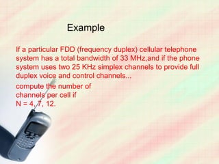 Example

If a particular FDD (frequency duplex) cellular telephone
system has a total bandwidth of 33 MHz,and if the phone
system uses two 25 KHz simplex channels to provide full
duplex voice and control channels...
compute the number of
channels per cell if
N = 4, 7, 12.
 