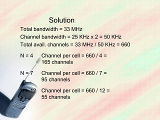 Solution
Total bandwidth = 33 MHz
Channel bandwidth = 25 KHz x 2 = 50 KHz
Total avail. channels = 33 MHz / 50 KHz = 660

N=4     Channel per cell = 660 / 4 =
        165 channels

N=7     Channel per cell = 660 / 7 =
        95 channels

N = 12 Channel per cell = 660 / 12 =
       55 channels
 
