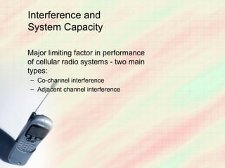Interference and
System Capacity

Major limiting factor in performance
of cellular radio systems - two main
types:
– Co-channel interference
– Adjacent channel interference
 