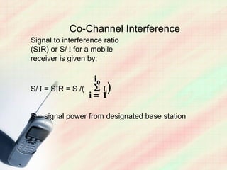 Co-Channel Interference
Signal to interference ratio
(SIR) or S/ I for a mobile
receiver is given by:

                   io
S/ I = SIR = S /( ∑ Ii)
                  i= 1

S = signal power from designated base station
 