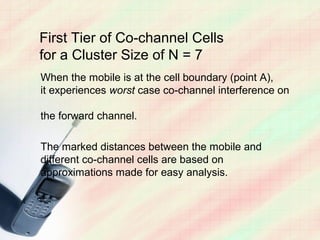 First Tier of Co-channel Cells
for a Cluster Size of N = 7
When the mobile is at the cell boundary (point A),
it experiences worst case co-channel interference on

the forward channel.

The marked distances between the mobile and
different co-channel cells are based on
approximations made for easy analysis.
 