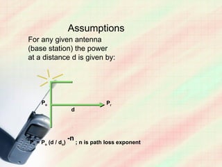 Assumptions
For any given antenna
(base station) the power
at a distance d is given by:




     Po                            Pr
                    d




                   -n
Pr = Po (d / do)        ; n is path loss exponent
 
