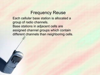 Frequency Reuse
Each cellular base station is allocated a
group of radio channels.
Base stations in adjacent cells are
assigned channel groups which contain
different channels than neighboring cells.
 