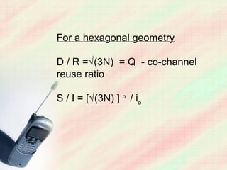 For a hexagonal geometry

D / R =√(3N) = Q - co-channel
reuse ratio

S / I = [√(3N) ] n / io
 