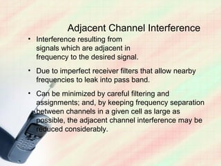 Adjacent Channel Interference
• Interference resulting from
  signals which are adjacent in
  frequency to the desired signal.
• Due to imperfect receiver filters that allow nearby
  frequencies to leak into pass band.
• Can be minimized by careful filtering and
  assignments; and, by keeping frequency separation
  between channels in a given cell as large as
  possible, the adjacent channel interference may be
  reduced considerably.
 