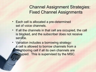 Channel Assignment Strategies:
             Fixed Channel Assignments

• Each cell is allocated a pre-determined
  set of voice channels.
• If all the channels in that cell are occupied, the call
  is blocked, and the subscriber does not receive
  service.
• Variation includes a borrowing strategy:
  a cell is allowed to borrow channels from a
  neighboring cell if all its own channels are
  occupied. This is supervised by the MSC.
 