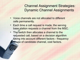 Channel Assignment Strategies:
            Dynamic Channel Assignments

• Voice channels are not allocated to different
  cells permanently.
• Each time a call request is made, the serving
  base station requests a channel from the MSC.
• The switch then allocates a channel to the
  requested call, based on a decision algorithm
  taking into account different factors - frequency
  re-use of candidate channel, cost factors.
 