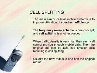 CELL SPLITTING
• The main aim of cellular mobile systems is to
  improve utilization of spectrum efficiency

• The frequency reuse scheme is one concept,
  and cell splitting is another concept.

• When traffic density is very high then each cell
  cannot provide enough mobile calls. Then the
  original cell can be split into smaller cells
  resulting in cell splitting.

• Usually the new radius is one-half the original
  radius.
 