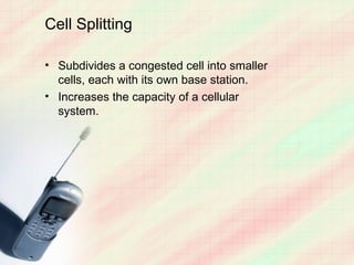 Cell Splitting

• Subdivides a congested cell into smaller
  cells, each with its own base station.
• Increases the capacity of a cellular
  system.
 