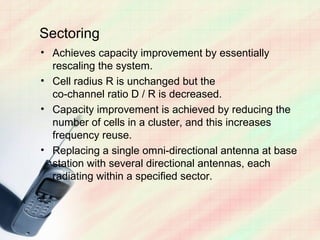Sectoring
• Achieves capacity improvement by essentially
  rescaling the system.
• Cell radius R is unchanged but the
  co-channel ratio D / R is decreased.
• Capacity improvement is achieved by reducing the
  number of cells in a cluster, and this increases
  frequency reuse.
• Replacing a single omni-directional antenna at base
  station with several directional antennas, each
  radiating within a specified sector.
 