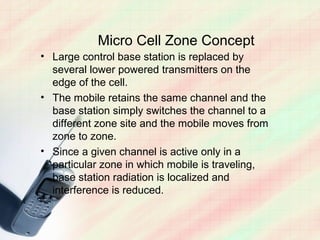 Micro Cell Zone Concept
• Large control base station is replaced by
  several lower powered transmitters on the
  edge of the cell.
• The mobile retains the same channel and the
  base station simply switches the channel to a
  different zone site and the mobile moves from
  zone to zone.
• Since a given channel is active only in a
  particular zone in which mobile is traveling,
  base station radiation is localized and
  interference is reduced.
 