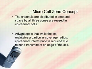 ... Micro Cell Zone Concept
• The channels are distributed in time and
  space by all three zones are reused in
  co-channel cells.


• Advantage is that while the cell
  maintains a particular coverage radius,
  co-channel interference is reduced due
  to zone transmitters on edge of the cell.
 