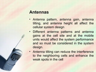 Antennas
• Antenna pattern, antenna gain, antenna
  tilting, and antenna height all affect the
  cellular system design
• Different antenna patterns and antenna
  gains at the cell site and at the mobile
  units would affect the system performance
  and so must be considered in the system
  design.
• Antenna tilting can reduce the interference
  to the neighboring cells and enhance the
  weak spots in the cell
 