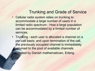 Trunking and Grade of Service
• Cellular radio system relies on trunking to
  accommodate a large number of users in a
  limited radio spectrum - How a large population
  can be accommodated by a limited number of
  services.
• Trunking - each user is allocated a channel on a
  per-call basis; and upon termination of the call,
  the previously occupied channel is immediately
  returned to the pool of available channels
• Initiated by Danish mathematician, Erlang.
 