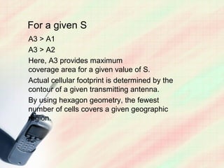 For a given S
A3 > A1
A3 > A2
Here, A3 provides maximum
coverage area for a given value of S.
Actual cellular footprint is determined by the
contour of a given transmitting antenna.
By using hexagon geometry, the fewest
number of cells covers a given geographic
region.
 