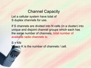 Channel Capacity
Let a cellular system have total of
S duplex channels for use.
If S channels are divided into N cells (in a cluster) into
unique and disjoint channel groups which each has
the same number of channels, total number of
available radio channels is:
S = KN
Where K is the number of channels / cell.
 