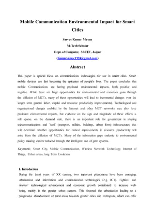 Mobile Communication Environmental Impact for Smart
Cities
Sarves Kumar Meena
M-Tech Scholar
Dept. of Computer, SBCET, Jaipur
(Kumarsamee1994@gmail.com)
Abstract
This paper is special focus on communications technologies for use in smart cities. Smart
mobile devices are fast becoming the epicenter of people's lives. The paper concludes that
mobile Communications are having profound environmental impacts, both positive and
negative. While there are large opportunities for environmental and resources gains through
the diffusion of MCTs, many of these opportunities will lead to incremental changes over the
longer term general labor, capital and resource productivity improvements). Technological and
organizational changes enabled by the Internet and other MCT networks may also have
profound environmental impacts, but evidence on the sign and magnitude of these effects is
still sparse. on the demand side, there is an important role for government in shaping
telecommunications and 'hard' (transport, utilities, buildings, urban form) infrastructures that
will determine whether opportunities for radical improvements in resource productivity will
arise from the diffusion of MCTs. Many of the information gaps endemic to environmental
policy making can be reduced through the intelligent use of gent systems.
Keyword– Smart City, Mobile Communication, Wireless Network Technology, Internet of
Things, Urban areas, long Term Evolution
1. Introduction
During the latest years of XX century, two important phenomena have been emerging:
urbanization and information and communication technologies (e.g. ICT). Eighties’ and
nineties’ technological advancement and economic growth contributed to increase well-
being, mainly in the greater urban centers. This fostered the urbanization leading to a
progressive abandonment of rural areas towards greater cities and metropolis, which can offer
 