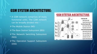 GSM SYSTEM ARCHITECTURE:
• A GSM network comprises of many
functional units. The GSM network
can be broadly divided into −
The Mobile Station (MS)
The Base Station Subsystem (BSS)
The Network Switching Subsystem
(NSS)
The Operation Support Subsystem
(OSS)
 