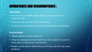 ADVANTAGES AND DISADVANTAGES :
Advantages:
• You can carry a mobile phone with you so you don't miss
important calls.
• If you are lost, you can call for directions.
• If you are in an accident, you can call the police or ambulance.
Disadvantages:
• Mobile phones can be expensive.
• They can damage your ear Sometimes the reception is poor in
some areas, limiting your connectivity .
• People use the phone while they are driving, and this can cause
problems.
 