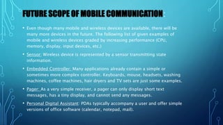 FUTURE SCOPE OF MOBILE COMMUNICATION:
• Even though many mobile and wireless devices are available, there will be
many more devices in the future. The following list of given examples of
mobile and wireless devices graded by increasing performance (CPU,
memory, display, input devices, etc.)
• Sensor: Wireless device is represented by a sensor transmitting state
information.
• Embedded Controller: Many applications already contain a simple or
sometimes more complex controller. Keyboards, mouse, headsets, washing
machines, coffee machines, hair dryers and TV sets are just some examples.
• Pager: As a very simple receiver, a pager can only display short text
messages, has a tiny display, and cannot send any messages.
• Personal Digital Assistant: PDAs typically accompany a user and offer simple
versions of office software (calendar, notepad, mail).
 