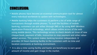CONCLUSION:
• Mobile phones have become an essential communication tool for almost
every individual worldwide to update with technologies.
• Mobile banking helps the customers to perform a lot of wide range of
transactions through mobile phones. To avail the facilities of mobile
banking, customers can ask either through SMS or by using WAP (Wireless
Application Protocol) technology, which allows online access of the web
using mobile device. This technology serves to check details on issue of new
cheque book, payment of bills, instruction to stop payment and other value-
added services. This system makes banking location independent. It
provides 24 hours banking facility to the customers with no time and
location constraints at banking environment.
• It is also a time saving facility and banks are beneficiary to earn good
amount of income and gain image in the market.
 