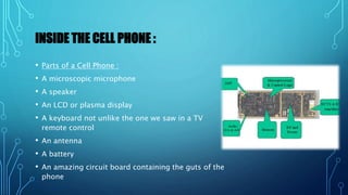 INSIDE THE CELL PHONE :
• Parts of a Cell Phone :
• A microscopic microphone
• A speaker
• An LCD or plasma display
• A keyboard not unlike the one we saw in a TV
remote control
• An antenna
• A battery
• An amazing circuit board containing the guts of the
phone
 