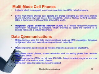 Multi-Mode Cell Phones
•    A phone which is designed to work on more than one GSM radio frequency.

•    Some multi-mode phones can operate on analog networks as well most mobile
     phone networks now use one of two standards, GSM or CDMA. A third standard,
     iDEN is found in over 20 countries around the world.

•    Integrated Digital Enhanced Network (iDEN) is a mobile telecommunications
     technology, developed by Motorola, which provides its users the benefits of a
     trunked radio and a cellular telephone.


Data Communications
•    Mobile phones used for data communications such as SMS messages, browsing
     mobile web sites, and even streaming audio and video files.

•    Most cell phones can be used as wireless modems (via cable or Bluetooth),.

•    With newer smart phones, screen resolution and processing power has become
     bigger and better.
•     Some new phone CPUs run at over 400 MHz. Many complex programs are now
     available for the various smart phones,
•    Connection speed is based on network support.
•
                             Mobile Communications                                10
 