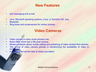 New Features

•   text messaging and e-mail.

•   Java, Microsoft operating systems, Linux, or Symbian OS, may
•   Bluetooth
•   Ring tones and screensavers for certain phones.


                             Video Cameras

•   Video camera in many smart phones now
•   Nokia N95, which has a 5M pixel camera.
•   Modern software allows simple editing and publishing of video content from phones,
•   The arrival of video camera phones is transforming the availability of video to
    consumers,
•   It is helping to fuel the idea of citizen journalism




                                  Mobile Communications                              11
 