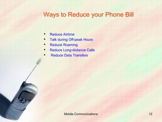 Ways to Reduce your Phone Bill

   Reduce Airtime
   Talk during Off-peak Hours
   Reduce Roaming
   Reduce Long-distance Calls
   Reduce Data Transfers




            Mobile Communications   12
 