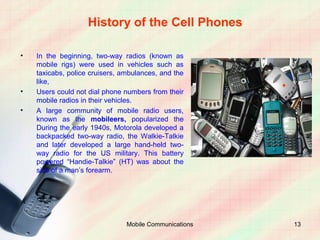 History of the Cell Phones

•   In the beginning, two-way radios (known as
    mobile rigs) were used in vehicles such as
    taxicabs, police cruisers, ambulances, and the
    like,
•   Users could not dial phone numbers from their
    mobile radios in their vehicles.
•   A large community of mobile radio users,
    known as the mobileers, popularized the
    During the early 1940s, Motorola developed a
    backpacked two-way radio, the Walkie-Talkie
    and later developed a large hand-held two-
    way radio for the US military. This battery
    powered “Handie-Talkie” (HT) was about the
    size of a man’s forearm.




                                Mobile Communications   13
 