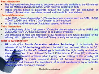 First Generation
• The first handheld mobile phone to become commercially available to the US market
   was the Motorola DynaTAC 8000X, which received approval in 1983
• Mobile phones began to proliferate through the 1980s with the introduction of
   “cellular” phones based on cellular networks with multiple base stations.
 Second Generation
• In the 1990s, ‘second generation’ (2G) mobile phone systems such as GSM, IS-136
   (“TDMA”), iDEN and IS-95 (“CDMA”) began to be introduced.
• in 1991 the first GSM network (Radiolinja) opened in Finland.
Third Generation
• At the beginning of the 21st century, 3G mobile phone systems such as UMTS and
   CDMA2000 1xEV-DO have now begun to be publicly available.
• Live streaming of radio and television to 3G handsets is one future direction for the
   industry, with companies from Real and Disney recently announcing services
What is 4G technology
• 4G is short for Fourth Generation wireless Technology. It is basically the
   extension in the 3G technology with more bandwidth and services offers in the 3G.
   The expectation for the 4G technology is basically the high quality audio/video
   streaming over end to end Internet Protocol. If the Internet Protocol (IP) multimedia
   sub-system movement achieves what it going to do, nothing of this possibly will
   matter. WiMAX or mobile structural design will become progressively more
   translucent, and therefore the acceptance of several architectures by a particular
   network operator ever more common.
                                  Mobile Communications                          16
 