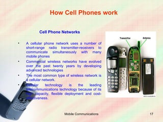 How Cell Phones work

           Cell Phone Networks

•   A cellular phone network uses a number of
    short-range radio transmitter-receivers to
    communicate simultaneously with many
    mobile phones
•   Commercial wireless networks have evolved
    over the past twenty years by developing
    advanced technologies
•   The most common type of wireless network is
    a cellular network.
•   Cellular     technology   is   the   leading
    telecommunications technology because of its
    high capacity, flexible deployment and cost-
    effectiveness.



                          Mobile Communications    17
 