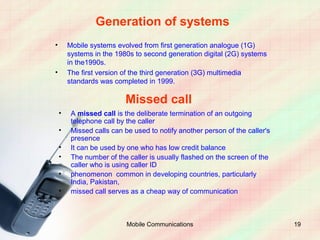 Generation of systems
•       Mobile systems evolved from first generation analogue (1G)
        systems in the 1980s to second generation digital (2G) systems
        in the1990s.
•       The first version of the third generation (3G) multimedia
        standards was completed in 1999.

                          Missed call
    •    A missed call is the deliberate termination of an outgoing
         telephone call by the caller
    •    Missed calls can be used to notify another person of the caller's
         presence
    •    It can be used by one who has low credit balance
    •    The number of the caller is usually flashed on the screen of the
         caller who is using caller ID
    •    phenomenon common in developing countries, particularly
         India, Pakistan,
    •    missed call serves as a cheap way of communication



                           Mobile Communications                             19
 