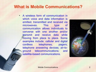 What is Mobile Communications?
  •   A wireless form of communication in
      which voice and data information is
      emitted, transmitted and received via
      microwaves.       This    type      of
      communication allows individuals to
      converse with one another and/or
      transmit and receive data while
      moving from place to place. Some
      examples include: cellular and digital
      cordless      telephones;     pagers;
      telephone answering devices; air-to-
      ground telecommunications; and
      satellite-based communications.



                  Mobile Communications        2
 