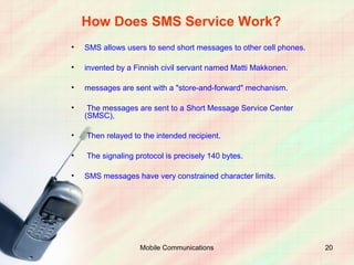 How Does SMS Service Work?
•   SMS allows users to send short messages to other cell phones.

•   invented by a Finnish civil servant named Matti Makkonen.

•   messages are sent with a "store-and-forward" mechanism.

•    The messages are sent to a Short Message Service Center
    (SMSC),

•   Then relayed to the intended recipient.

•   The signaling protocol is precisely 140 bytes.

•   SMS messages have very constrained character limits.




                   Mobile Communications                            20
 