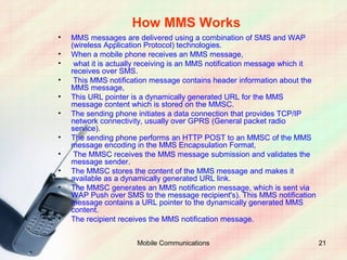How MMS Works
•   MMS messages are delivered using a combination of SMS and WAP
    (wireless Application Protocol) technologies.
•   When a mobile phone receives an MMS message,
•    what it is actually receiving is an MMS notification message which it
    receives over SMS.
•    This MMS notification message contains header information about the
    MMS message,
•   This URL pointer is a dynamically generated URL for the MMS
    message content which is stored on the MMSC.
•   The sending phone initiates a data connection that provides TCP/IP
    network connectivity, usually over GPRS (General packet radio
    service).
•   The sending phone performs an HTTP POST to an MMSC of the MMS
    message encoding in the MMS Encapsulation Format,
•    The MMSC receives the MMS message submission and validates the
    message sender.
•   The MMSC stores the content of the MMS message and makes it
    available as a dynamically generated URL link.
•   The MMSC generates an MMS notification message, which is sent via
    WAP Push over SMS to the message recipient's). This MMS notification
    message contains a URL pointer to the dynamically generated MMS
    content.
•   The recipient receives the MMS notification message.


                      Mobile Communications                                  21
 