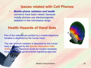 Issues related with Cell Phones
    •    Mobile phone radiation and health
         concerns have been raised, because
         mobile phones use electromagnetic
         radiation in the microwave range.


   Health Hazards of Hand Sets

Part of the radio waves emitted by a mobile telephone
handset is absorbed by the human head.

The rate at which radiation is absorbed by the human
body is measured by the Specific Absorption Rate
(SAR), and its maximum levels for modern handsets
have been set by governmental regulating agencies




                               Mobile Communications    24
 