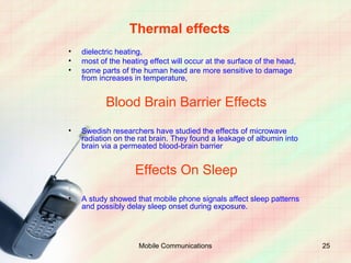 Thermal effects
•   dielectric heating,
•   most of the heating effect will occur at the surface of the head,
•   some parts of the human head are more sensitive to damage
    from increases in temperature,


           Blood Brain Barrier Effects
•   Swedish researchers have studied the effects of microwave
    radiation on the rat brain. They found a leakage of albumin into
    brain via a permeated blood-brain barrier


                    Effects On Sleep
•   A study showed that mobile phone signals affect sleep patterns
    and possibly delay sleep onset during exposure.




                     Mobile Communications                              25
 