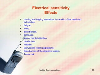Electrical sensitivity
                   Effects
•   burning and tingling sensations in the skin of the head and
    extremities,
•   fatigue,
•   sleep
•   disturbances,
•   dizziness,
•   loss of mental attention,
•   headaches,
•   malaise,
•   tachycardia (heart palpitations)
•   disturbances of the digestive system
•   Tumor risk




                    Mobile Communications                         26
 