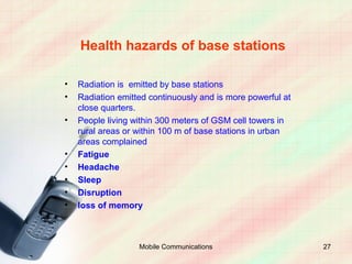 Health hazards of base stations

•   Radiation is emitted by base stations
•   Radiation emitted continuously and is more powerful at
    close quarters.
•   People living within 300 meters of GSM cell towers in
    rural areas or within 100 m of base stations in urban
    areas complained
•   Fatigue
•   Headache
•   Sleep
•   Disruption
•   loss of memory



                   Mobile Communications                     27
 