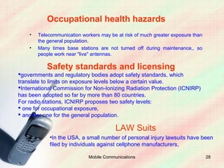 Occupational health hazards
    •   Telecommunication workers may be at risk of much greater exposure than
        the general population.
    •   Many times base stations are not turned off during maintenance,, so
        people work near "live" antennas.

           Safety standards and licensing
governments and regulatory bodies adopt safety standards, which
translate to limits on exposure levels below a certain value.
International Commission for Non-Ionizing Radiation Protection (ICNIRP)
has been adopted so far by more than 80 countries.
For radio stations, ICNIRP proposes two safety levels:
 one for occupational exposure,
 another one for the general population.

                                         LAW Suits
             •In the USA, a small number of personal injury lawsuits have been
             filed by individuals against cellphone manufacturers,

                             Mobile Communications                               28
 
