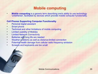 Mobile computing
•    Mobile computing is a generic term describing one's ability to use technology
     'untethered', facilitated by devices which provide mobile computer functionality.

Cell Phones Supporting Computer Functionality
•    Personal digital assistant
•    Smart phone
•    Technical and other limitations of mobile computing
•    Limited usability of Mobiles
•    Limited Network Connectivity
•    Batteries with long life are needed
•    Weather problems as well as distance-limited connection
•    Potential health damage from cellular radio frequency emission
•    Screens and keyboards are too small




                                 Mobile Communications                                   29
 