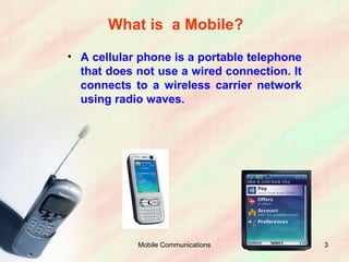 What is a Mobile?
• A cellular phone is a portable telephone
  that does not use a wired connection. It
  connects to a wireless carrier network
  using radio waves.




            Mobile Communications            3
 
