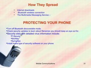 How They Spread
        •   Internet downloads
        •    Bluetooth wireless connection
        •   The Multimedia Messaging Service –



                  PROTECTING YOUR PHONE
Turn off Bluetooth discoverable mode.
Check security updates to learn about filenames you should keep an eye out for.
Security sites with detailed virus information include:
     F-Secure
     McAfee
     Symantec
Install some type of security software on your phone




                                 Mobile Communications                             31
 