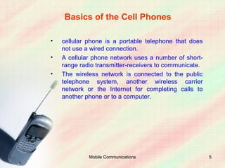 Basics of the Cell Phones

•   cellular phone is a portable telephone that does
    not use a wired connection.
•   A cellular phone network uses a number of short-
    range radio transmitter-receivers to communicate.
•   The wireless network is connected to the public
    telephone system, another wireless carrier
    network or the Internet for completing calls to
    another phone or to a computer.




             Mobile Communications                      5
 