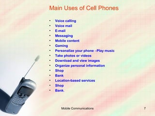 Main Uses of Cell Phones
•   Voice calling
•   Voice mail
•   E-mail
•   Messaging
•   Mobile content
•   Gaming
•   Personalize your phone –Play music
•   Take photos or videos
•   Download and view images
•   Organize personal information
•   Shop
•   Bank
•   Location-based services
•   Shop
•   Bank.




       Mobile Communications             7
 